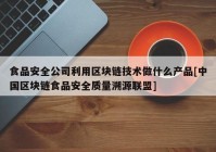 食品安全公司利用区块链技术做什么产品[中国区块链食品安全质量溯源联盟]