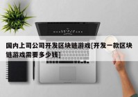 国内上司公司开发区块链游戏[开发一款区块链游戏需要多少钱]