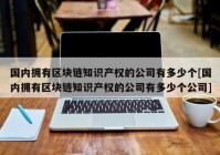 国内拥有区块链知识产权的公司有多少个[国内拥有区块链知识产权的公司有多少个公司]