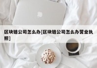 区块链公司怎么办[区块链公司怎么办营业执照]