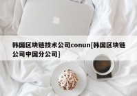 韩国区块链技术公司conun[韩国区块链公司中国分公司]