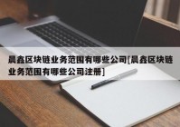 晨鑫区块链业务范围有哪些公司[晨鑫区块链业务范围有哪些公司注册]