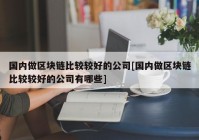 国内做区块链比较较好的公司[国内做区块链比较较好的公司有哪些]