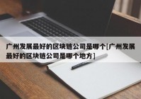 广州发展最好的区块链公司是哪个[广州发展最好的区块链公司是哪个地方]